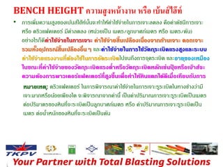 BENCH HEIGHT ความสูงหน้างาน หรือ เบ้นส์ไฮ๊ท์ 
• การเพิ่มความสูงของเบ้นส์ไฮ๊ท์นนั้จะทา ให้ค่าใช้จ่ายในการเจาะลดลง คือคา่ดัชนีการเจาะ 
หรือ ดริวแฟคเตอร์ มีค่าลดลง (หน่วยเป็น เมตร/ลูกบาศก์เมตร หรือ เมตร/ตัน) 
อย่างไรก็ดีค่าใช้จ่ายในการเจาะ ค่าใช้จ่ายส้นิเปลืองเนื่องจากกา้นเจาะ ดอกเจาะ 
รวมทงั้อปุกรณ์ส้นิเปลืองอื่นๆ และค่าใช้จ่ายในการใช้วัตถรุะเบิดแรงสงูและระบบ 
ค่าใช้จ่ายแรงงานที่ต้องใช้ในการอัดระเบิดไปจนถึงการจุดระเบิด และอายขุองเหมือง 
ในขณะที่ค่าใช้จ่ายของวัตถรุะเบิดแรงต่าหรือวัตถรุะเบิดหลักเช่นปุ๋ยหรอืเบ๊าส์จะ 
ความต้องการพาวเดอร์แฟคเตอร์ที่สงูขึ้นเพื่อทาให้หินแตกได้ดีเมื่อเทียบกับการ 
หมายเหต:ุดริวแฟคเตอร์ ในการพิจารณาค่าใช้จ่ายในการเจาะรรูะเบิดในทางช่างว่ามี 
เจาะมากหรือนอ้ยเพียงใด จะพิจารณาจากค่านี้เป็นคา่ปริมาณการเจาะรรูะเบิดเป็นเมตร 
ต่อปริมาตรของหินที่จะระเบิดเป็นลูกบาศก์เมตร หรือ ค่าปริมาณการเจาะรรูะเบิดเป็น 
เมตร ต่อนา้หนักของหินที่จะระเบิดเป็นตัน 
 
