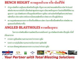 BENCH HEIGHT ความสูงหน้างาน หรือ เบ้นส์ไฮ๊ท์ 
• ถ้ารรูะเบิดที่เจาะอยู่ในแนวดงิ่หรือเป็นรดูงิ่ ที่รเูจาะแถวหนา้ของแพ๊ทเทิ้นระเบิด โทว์เบอร์ 
เด้นท์จะหนามากเกินไป เมอื่เส้นผ่าศูนย์กลางรเูจาะมีขนาดเล็กถูกเจาะในเบ้นส์ไฮ๊ท์ที่มีความ 
สูงมากๆ รรูะเบิดต้องเจาะเป็นมุมเอียงหรือเจาะรเูอียง อย่างนอ้ยในที่สุดในแถวหนา้ของ 
แพ๊ทเทิ้นระเบิด แม้แถวหลังจากนนั้ของแพ๊ทเทิ้นระเบิดจะเจาะเป็นรดูงิ่ก็ตาม 
• ความถูกต้องของการเจาะจะเป็นเรื่องที่ต้องระมัดระวังมากขนึ้เมอื่แพ๊ทเทิ้นระเบิดมีความ 
สูงของเบ๊นส์ไฮท์มากขนึ้ 
ANGLED BLASTHOLES ความเอียงรูเจาะ 
ในการระเบิดหินเพื่อการผลิตแร่ในงานเหมืองแร่ รรูะเบิดโดยปรกติจะเป็นรูดงิ่ ทงั้นี้ 
เนื่องมาจาก 
• การเจาะรเูอียงมีความยากมากกว่าการเจาะรดูงิ่ 
• รถเจาะบางร่นุไม่มีความสามารถในการเจาะรเูอียงได้ 
• ความละเอียดถูกต้องของการเจาะจะมากกว่าถ้าเจาะรูดงิ่ 
 