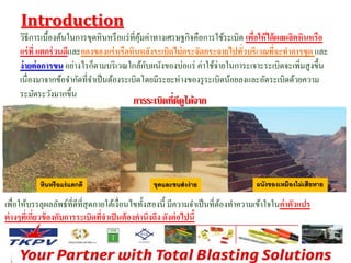 Introduction 
วิธีการเบื้องต้นในการขุดหินหรือแร่ที่คุ้มค่าทางเศรษฐกิจคือการใช้ระเบิด เพอื่ให้ได้ผลผลิตหินหรือ 
แร่ที่ แตกร่วนดีและกองของแร่หรือหินหลังระเบิดไม่กระจัดกระจายไปทั่วบริเวณที่จะทาการขุด และ 
ง่ายต่อการขน อย่างไรก็ตามบริเวณใกล้กับผนังของบ่อแร่ ค่าใช้จ่ายในการะเจาะระเบิดจะเพิ่มสูงขึ้น 
เนื่องมาจากข้อจา กัดที่จา เป็นต้องระเบิดโดยมีระยะห่างของรูระเบิดน้อยลงและอัดระเบิดด้วยความ 
ระมัดระวังมากขึ้น 
หินหรือแร่แตกดี 
การระเบิดที่ 
ดีดูไดจ้าก 
ขุดและขนส่งง่าย ผนังของเหมืองไม่เสียหาย 
เพื่อให้บรรลุผลลัพธ์ที่ดีที่สุดภายใต้เงื่อนไขทั้งสองนี้ มีความจา เป็นที่ต้องทา ความเข้าใจในค่าตัวแปร 
ต่างๆที่เกี่ยวข้องกับการระเบิดที่จาเป็นต้องคานึงถึง ดังต่อไปนี้ 
 