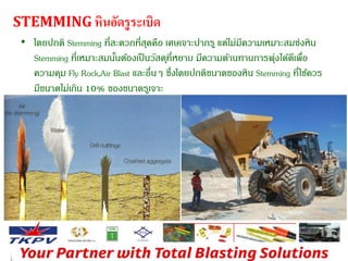 STEMMING หินอัดรูระเบิด 
• โดยปกติ Stemming ที่สะดวกที่สุดคือ เศษเจาะปากรู แต่ไม่มีความเหมาะสมซ่งหิน 
Stemming ที่เหมาะสมนนั้ต้องเป็นวัสดุที่หยาบ มีความต้านทานการพุ่งได้ดีเพื่อ 
ความคุม Fly Rock,Air Blast และอื่นๆ ซึ่งโดยปกติขนาดของหิน Stemming ที่ใช้ควร 
มีขนาดไม่เกิน 10% ของขนาดรูเจาะ 
 