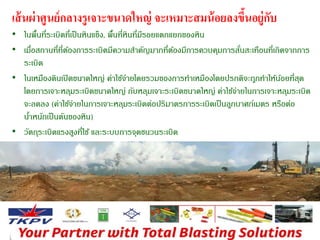 เส้นผ่าศูนย์กลางรูเจาะขนาดใหญ่ จะเหมาะสมน้อยลงขึ้นอยู่กับ 
• ในพื้นที่ระเบิดที่เป็นหินแข็ง, พื้นที่หินที่มีรอยแตกแยกของหิน 
• เมอื่สถานที่ที่ต้องการระเบิดมีความสา คัญมากที่ต้องมีการควบคุมการสั่นสะเทือนที่เกิดจากการ 
ระเบิด 
• ในเหมืองดินเปิดขนาดใหญ่ ค่าใช้จ่ายโดยรวมของการทา เหมืองโดยปรกติจะถูกทา ให้น้อยที่สุด 
โดยการเจาะหลุมระเบิดขนาดใหญ่ กับหลุมเจาะระเบิดขนาดใหญ่ ค่าใช้จ่ายในการเจาะหลุมระเบิด 
จะลดลง (ค่าใช้จ่ายในการเจาะหลุมระเบิดต่อปริมาตรการระเบิดเป็นลูกบาศก์เมตร หรือต่อ 
นา้หนักเป็นตันของหิน) 
• วัตถุระเบิดแรงสูงที่ใช้ และระบบการจุดชนวนระเบิด 
• คนงานสา หรบัการอัดระเบิดจนถึงการจุดระเบิด 
 