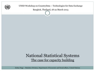 UNSD Workshop on CountryData – Technologies for Data Exchange
                         Bangkok, Thailand, 18-22 March 2013




 Official Statistics & Statistical Systems
                      The case for capacity building

Zoltan Nagy – Statistics Division, Department of Economic and Social affairs, United Nations
 