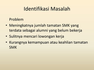 Identifikasi Masalah
  Problem
• Meningkatnya jumlah tamatan SMK yang
  terdata sebagai alumni yang belum bekerja
• Sulitn...
