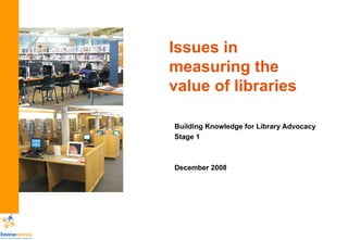 Issues in measuring the value of libraries Building Knowledge for Library Advocacy Stage 1 December 2008 