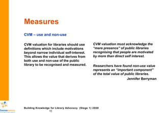 Measures CVM – use and non-use CVM valuation for libraries should use definitions which include motivations beyond narrow individual self-interest. This allows the value that derives from both use and non-use of the public library to be recognised and measured. CVM valuation must acknowledge the “mere presence” of public libraries recognising that people are motivated by more than direct self interest. Researchers have found non-use value represents an “important component” of the total value of public libraries. Jennifer Berryman 
