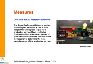 Measures CVM and Stated Preference Method The Stated Preference Method is similar to Contingent Valuation in that it asks people their willingness to pay for a product or service. However, Stated Preference offers alternative bundles of product/service attributes and this allows the research to determine the most valued aspects of the product or service.  Wodonga Library 