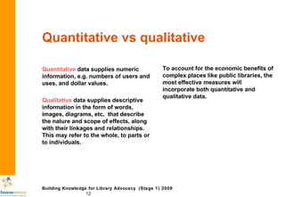 Quantitative vs qualitative Quantitative  data supplies numeric information, e.g. numbers of users and uses, and dollar values.  Qualitative  data supplies descriptive information in the form of words, images, diagrams, etc,  that describe the nature and scope of effects, along with their linkages and relationships. This may refer to the whole, to parts or to individuals.  To account for the economic benefits of complex places like public libraries, the most effective measures will incorporate both quantitative and qualitative data. 