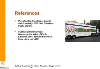 References Providing for Knowledge, Growth and Prosperity , 2007. San Fransisco Public Library. Sustaining Communities: Measuring the Value of Public Libraries , 2005. Jennifer Berryman, State Library of NSW 
