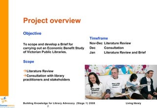 Project overview Objective To scope and develop a Brief for carrying out an Economic Benefit Study of Victorian Public Libraries. Scope Literature Review Consultation with library practitioners and stakeholders Timeframe Nov-Dec Literature Review Dec Consultation Jan Literature Review and Brief Living library 