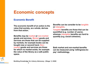 Economic concepts Economic Benefit The economic benefit of an action is the value that society, as a whole, derives from that action.  Benefits may be  market  or  non-market  goods and services.  Market  goods and services are those that can be supplied by markets, for example books can be bought new or second hand.  Non-market  goods and services are those for which no market exists, for example the value of the library as a safe public space. Benefits can be consider to be  tangible  or  intangible . Tangible  benefits are those that can be quantified (e.g. number of users), whereas  intangible  benefits are hard to quantify (e.g. social cohesion). Both market and non-market benefits can be measured using ‘willingness-to-pay’ methodology. 