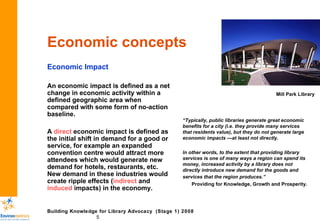 Economic concepts Economic Impact An economic impact is defined as a net change in economic activity within a defined geographic area when compared with some form of no-action baseline.  A  direct  economic impact is defined as the initial shift in demand for a good or service, for example an expanded convention centre would attract more attendees which would generate new demand for hotels, restaurants, etc. New demand in these industries would create ripple effects ( indirect  and  induced  impacts) in the economy. “ Typically, public libraries generate great economic benefits for a city (i.e. they provide many services that residents value), but they do not generate large economic impacts —at least not directly.  In other words, to the extent that providing library services is one of many ways a region can spend its money, increased activity by a library does not directly introduce new demand for the goods and  services that the region produces.”   Providing for Knowledge, Growth and Prosperity. Mill Park Library 