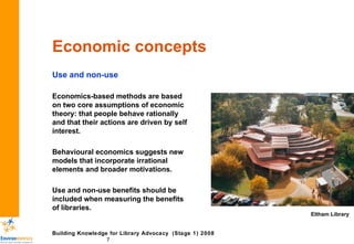 Economic concepts Use and non-use Economics-based methods are based on two core assumptions of economic theory: that people behave rationally and that their actions are driven by self interest. Behavioural economics suggests new models that incorporate irrational elements and broader motivations. Use and non-use benefits should be included when measuring the benefits of libraries. Eltham Library 