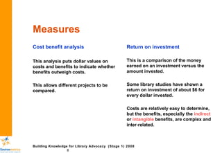 Measures Cost benefit analysis This analysis puts dollar values on costs and benefits to indicate whether benefits outweigh costs.  This allows different projects to be compared.  Return on investment This is a comparison of the money earned on an investment versus the amount invested.  Some library studies have shown a return on investment of about $6 for every dollar invested. Costs are relatively easy to determine, but the benefits, especially the  indirect  or  intangible  benefits, are complex and inter-related. 