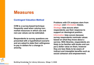 Measures Contingent Valuation Method CVM is a survey-based technique frequently used when valuing non-market resources in which use and non-use values can be estimated. Respondents to survey questions are presented with a hypothetical scenario and are asked to state their willingness to pay in dollars for a change in amenity. Problems with CV analyses stem from  strategic  and  information  biases. Strategic  bias occurs when respondents use their response to support an ideological position. Information  bias   occurs because  survey respondents nominate values based on what they know about a service. With libraries, respondents are likely to be familiar with books and can put a dollar value on them, however they are less likely to be aware of indirect and intangible benefits such as social cohesion and empowerment. 