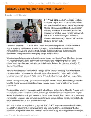 11/12/13

Hizbut Tahrir Indonesia » Blog Archive » BKLDK Solo: “Sejuta Koin untuk Polwan”

BKLDK Solo: “Sejuta Koin untuk Polwan”
December 11th, 2013 by fatih

HTI Press. Solo- Badan Koordinasi Lembaga
Dakwah Kampus (BKLDK) mengadakan aksi
simpatik Sejuta Koin untuk Polwan Berkerudung.
Aksi ini dilaksanakan sebagai bentuk sindiran
terhadap Polri karena telah mempermainkan
perasaan umat Islam untuk menjalankan syariah,
dalam hal ini adalah kewajiban muslimah
termasuk Polisi wanita (Polwan) untuk menutup
tubuhnya dengan hijab.
Kordinator Daerah BKLDK Solo Raya, Rhesa Prawedha mengatakan Jika di Pemerintah
Inggris saja yang notabenenya adalah negara yang dipimpin oleh non-muslim saja
membolehkan polwannya untuk berhijab, kenapa malah di Indonesia malah melarang
polwanuntuk berhijab karena alasan yang sangat mengada-ada.
“Jikalau alasan ketiadaan dana, lantas kenapa mampu membiayai Pekan Kondom Nasional
(PKN) yang mengeruk dana 25 miliyar dan membeli anjing yang menghabiskan dana 16
miliyar,” serunya dalam aksi simpatik Sejuta Koin untuk Polwan Berkerudung, Ahad (8/12)
Slamet Riyadi Solo.
Menurut Rhesa kegiatan ini dilakukan sebagai bentuk sindiran terhadap Polri karena telah
mempermainkan perasaan umat Islam untuk menjalankan syariah, dalam hal ini adalah
kewajiban muslimah termasuk Polisi wanita (Polwan) untuk menutup tubuhnya dengan hijab.
Alasan keseragaman yang dijadikan alasan Kapolri, menurut Rhesa, ketidakseragaman akan
berakhir dengan penyeragaman baik warna maupun model, bukan malah berujung pada
penundaan.
“Dan sekali lagi negeri ini menunjukkan ketidak adilannya ketika slogan Bhineka Tunggal Ika ini
sering dijadikan alasan ketika kaum muslimin ingin menerapkan syariat Islam dalam bingkai
negara. Lantas kemana Slogan itu berada ketika para muslimah, lebih khusus Ibu Polwan ingin
mengenakan kerudung saat bertugas, toh seharusnya slogan ini tetap berlaku, berbeda-beda
tetapi tetap satu institusi pula bukan?”tambahnya.
Dari aksi tersebut terkumpulah uang sejumlah Rp 513.400 yang rencananya akan diberikan
kepada Polri untuk membeli kerudung. Dana yang terkumpul tersebut merupakan bentuk
keikhlasan masyarakat Solo untuk ikut serta dalam mendukung Polwan agar mereka berhijab.
m.hizbut-tahrir.or.id/2013/12/11/bkldk-solo-sejuta-koin-untuk-polwan/

1/2

 