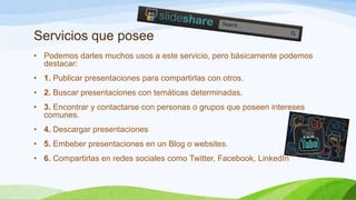 Servicios que posee
• Podemos darles muchos usos a este servicio, pero básicamente podemos
destacar:
• 1. Publicar presentaciones para compartirlas con otros.
• 2. Buscar presentaciones con temáticas determinadas.
• 3. Encontrar y contactarse con personas o grupos que poseen intereses
comunes.
• 4. Descargar presentaciones
• 5. Embeber presentaciones en un Blog o websites.
• 6. Compartirlas en redes sociales como Twitter, Facebook, LinkedIn