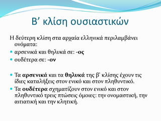 Β’ κλίση ουσιαστικών
Η δεύτερη κλίση στα αρχαία ελληνικά περιλαμβάνει
ονόματα:
 αρσενικά και θηλυκά σε: -ος
 ουδέτερα σε: -ον
 Τα αρσενικά και τα θηλυκά της β' κλίσης έχουν τις
ίδιες καταλήξεις στον ενικό και στον πληθυντικό.
 Τα ουδέτερα σχηματίζουν στον ενικό και στον
πληθυντικό τρεις πτώσεις όμοιες: την ονομαστική, την
αιτιατική και την κλητική.
 