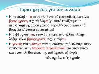 Παρατηρήσεις για τον τονισμό
 Η κατάληξη –α στον πληθυντικό των ουδετέρων είναι
βραχύχρονη, π.χ. τὰ δῶρα (γι' αυτό τονίζουμε με
περισπωμένη, αφού μακρά παραλήγουσα πριν από
βραχεία λήγουσα περισπάται)
 Η δίφθογγος –οι, όταν βρίσκεται στο τέλος κλιτής
λέξης, είναι βραχύχρονη, π.χ. αἱ νῆσοι
 Η γενική και η δοτική των ουσιαστικών β’ κλίσης, όταν
τονίζονται στη λήγουσα, περισπώνται και στον ενικό
και στον πληθυντικό, π.χ. τοῦ ἀγροῦ, τῷ ἀγρῷ
τῶν ἀγρῶν, τοῖς ἀγροῖς
 
