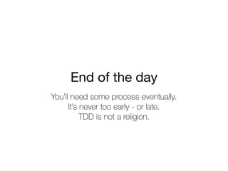 End of the day
You’ll need some process eventually.
It’s never too early - or late.
TDD is not a religion.
 