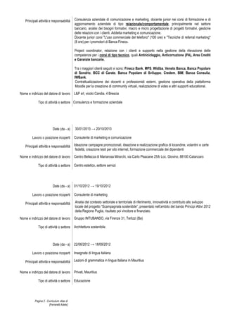 Pagina 2 - Curriculum vitae di
[Ferrarelli Adele]
Principali attività e responsabilità Consulenza aziendale di comunicazione e marketing, docente junior nei corsi di formazione e di
aggiornamento aziendale di tipo relazionale/comportamentale, principalmente nel settore
bancario, analisi dei bisogni formativi, macro e micro progettazione di progetti formativi, gestione
delle relazioni con i clienti. Addetta marketing e comunicazione.
Docente junior corsi "L'uso commerciale del telefono" (100 ore) e "Tecniche di referral marketing"
(8 ore) per i promotori di Banca Fineco.
Project coordinator, relazione con i clienti e supporto nella gestione della rilevazione delle
competenze per i corsi di tipo tecnico, quali Antiriciclaggio, Anticorruzione (PA), Area Crediti
e Garanzie bancarie.
Tra i maggiori clienti seguiti vi sono: Fineco Bank, MPS, Widiba, Veneto Banca, Banca Popolare
di Sondrio, BCC di Carate, Banca Popolare di Sviluppo, Credem, BIM, Banca Consulia,
IWBank.
Contrattualizzazione dei docenti e professionisti esterni, gestione operativa della piattaforma
Moodle per la creazione di community virtuali, realizzazione di video e altri supporti educational.
Nome e indirizzo del datore di lavoro L&P srl, vicolo Candia, 4 Brescia
Tipo di attività o settore Consulenza e formazione aziendale
Date (da - a) 30/01/2013 → 20/10/2013
Lavoro o posizione ricoperti Consulente di marketing e comunicazione
Principali attività e responsabilità Ideazione campagne promozionali, ideazione e realizzazione grafica di locandine, volantini e carte
fedeltà, creazione testi per sito internet, formazione commerciale dei dipendenti
Nome e indirizzo del datore di lavoro Centro Bellezza di Mariarosa Mirarchi, via Carlo Pisacane 25/b Loc. Giovino, 88100 Catanzaro
Tipo di attività o settore Centro estetico, settore servizi
Date (da - a) 01/10/2012 → 19/10/2012
Lavoro o posizione ricoperti Consulente di marketing
Principali attività e responsabilità Analisi del contesto settoriale e territoriale di riferimento, innovatività e contributo allo sviluppo
locale del progetto “Scampagnata sostenibile”, presentato nell’ambito del bando Principi Attivi 2012
della Regione Puglia, risultato poi vincitore e finanziato.
Nome e indirizzo del datore di lavoro Gruppo INTUBANDO, via Firenze 31, Terlizzi (Ba)
Tipo di attività o settore Architettura sostenibile
Date (da - a) 22/06/2012 → 18/09/2012
Lavoro o posizione ricoperti Insegnate di lingua italiana
Principali attività e responsabilità Lezioni di grammatica in lingua italiana in Mauritius
Nome e indirizzo del datore di lavoro Privati, Mauritius
Tipo di attività o settore Educazione
 
