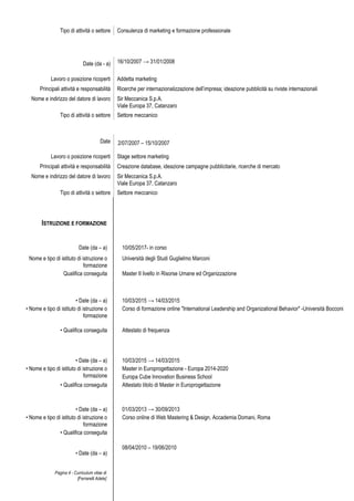 Pagina 4 - Curriculum vitae di
[Ferrarelli Adele]
Tipo di attività o settore Consulenza di marketing e formazione professionale
Date (da - a) 16/10/2007 → 31/01/2008
Lavoro o posizione ricoperti Addetta marketing
Principali attività e responsabilità Ricerche per internazionalizzazione dell’impresa; ideazione pubblicità su riviste internazionali
Nome e indirizzo del datore di lavoro Sir Meccanica S.p.A.
Viale Europa 37, Catanzaro
Tipo di attività o settore Settore meccanico
Date 2/07/2007 – 15/10/2007
Lavoro o posizione ricoperti Stage settore marketing
Principali attività e responsabilità Creazione database, ideazione campagne pubblicitarie, ricerche di mercato
Nome e indirizzo del datore di lavoro Sir Meccanica S.p.A.
Viale Europa 37, Catanzaro
Tipo di attività o settore Settore meccanico
• Date (da – a)
08/04/2010 – 19/06/2010
ISTRUZIONE E FORMAZIONE
Date (da – a) 10/05/2017- in corso
Nome e tipo di istituto di istruzione o
formazione
Università degli Studi Guglielmo Marconi
Qualifica conseguita Master II livello in Risorse Umane ed Organizzazione
• Date (da – a) 10/03/2015 → 14/03/2015
• Nome e tipo di istituto di istruzione o
formazione
Corso di formazione online "International Leadership and Organizational Behavior" -Università Bocconi
• Qualifica conseguita Attestato di frequenza
• Date (da – a) 10/03/2015 → 14/03/2015
• Nome e tipo di istituto di istruzione o
formazione
Master in Europrogettazione - Europa 2014-2020
Europa Cube Innovation Business School
• Qualifica conseguita Attestato titolo di Master in Europrogettazione
• Date (da – a) 01/03/2013 → 30/09/2013
• Nome e tipo di istituto di istruzione o
formazione
Corso online di Web Mastering & Design, Accademia Domani, Roma
• Qualifica conseguita
 