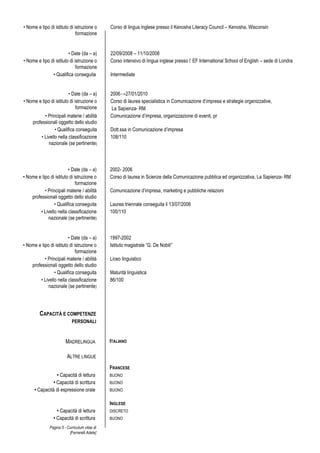Pagina 5 - Curriculum vitae di
[Ferrarelli Adele]
• Nome e tipo di istituto di istruzione o
formazione
Corso di lingua inglese presso il Kenosha Literacy Council – Kenosha, Wisconsin
• Date (da – a) 22/09/2008 – 11/10/2008
• Nome e tipo di istituto di istruzione o
formazione
Corso intensivo di lingua inglese presso l’ EF International School of English – sede di Londra
• Qualifica conseguita Intermediate
• Date (da – a) 2006→27/01/2010
• Nome e tipo di istituto di istruzione o
formazione
Corso di laurea specialistica in Comunicazione d’impresa e strategie organizzative,
La Sapienza- RM
• Principali materie / abilità
professionali oggetto dello studio
Comunicazione d’impresa, organizzazione di eventi, pr
• Qualifica conseguita Dott.ssa in Comunicazione d’impresa
• Livello nella classificazione
nazionale (se pertinente)
108/110
• Date (da – a) 2002- 2006
• Nome e tipo di istituto di istruzione o
formazione
Corso di laurea in Scienze della Comunicazione pubblica ed organizzativa, La Sapienza- RM
• Principali materie / abilità
professionali oggetto dello studio
Comunicazione d’impresa, marketing e pubbliche relazioni
• Qualifica conseguita Laurea triennale conseguita il 13/07/2006
• Livello nella classificazione
nazionale (se pertinente)
100/110
• Date (da – a) 1997-2002
• Nome e tipo di istituto di istruzione o
formazione
Istituto magistrale “G. De Nobili”
• Principali materie / abilità
professionali oggetto dello studio
Liceo linguistico
• Qualifica conseguita Maturità linguistica
• Livello nella classificazione
nazionale (se pertinente)
86/100
CAPACITÀ E COMPETENZE
PERSONALI
MADRELINGUA ITALIANO
ALTRE LINGUE
FRANCESE
• Capacità di lettura BUONO
• Capacità di scrittura BUONO
• Capacità di espressione orale BUONO
INGLESE
• Capacità di lettura DISCRETO
• Capacità di scrittura BUONO
 