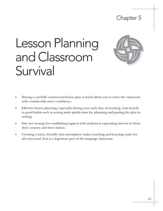 61
Chapter 5
Lesson planning
and Classroom
Survival
• Having a carefully constructed lesson plan in hand allows you to enter the classroom
with considerably more confidence.
• Effective lesson planning, especially during your early days of teaching, rests heavily
in good habits such as setting aside quality time for planning and putting the plan in
writing.
• One key strategy for establishing rapport with students is expressing interest in them,
their country, and their nation.
• Creating a warm, friendly class atmosphere makes teaching and learning easier for
all concerned. Fun is a legitimate part of the language classroom.
 