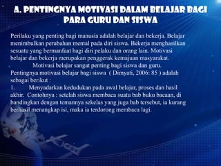 a. Pentingnya motivasi dalam belajar bagi
para guru dan siswa
Perilaku yang penting bagi manusia adalah belajar dan bekerja. Belajar
menimbulkan perubahan mental pada diri siswa. Bekerja menghasilkan
sesuatu yang bermanfaat bagi diri pelaku dan orang lain. Motivasi
belajar dan bekerja merupakan penggerak kemajuan masyarakat.
Motivasi belajar sangat penting bagi siswa dan guru.
Pentingnya motivasi belajar bagi siswa ( Dimyati, 2006: 85 ) adalah
sebagai berikut :
1.
Menyadarkan kedudukan pada awal belajar, proses dan hasil
akhir. Contohnya : setelah siswa membaca suatu bab buku bacaan, di
bandingkan dengan temannya sekelas yang juga bab tersebut, ia kurang
berhasil menangkap isi, maka ia terdorong membaca lagi.

 
