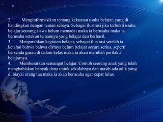 2.
Menginformasikan tentang kekuatan usaha belajar, yang di
bandingkan dengan teman sebaya. Sebagai ilustrasi jika terbukti usaha
belajar seorang siswa belum memadai maka ia berusaha maka ia
berusaha setekun temannya yang belajar dan berhasil.
3.
Mengarahkan kegiatan belajar, sebagai ilustrasi setelah ia
ketahui bahwa bahwa dirinya belum belajar secara serius, seperti
bersenda gurau di dalam kelas maka ia akan merubah perilaku
belajarnya.
4.
Membesarkan semangat belajar. Contoh seorang anak yang telah
menghabiskan banyak dana untuk sekolahnya dan masih ada adik yang
di biayai orang tua maka ia akan berusaha agar cepat lulus.

 