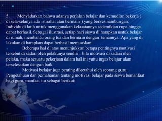 5.
Menyadarkan bahwa adanya perjalan belajar dan kemudian bekerja (
di sela-selanya ada istirahat atau bermain ) yang berkesinambungan.
Individu di latih untuk menggunakan kekuatannya sedemikian rupa hingga
dapat berhasil. Sebagai ilustrasi, setiap hari siswa di harapkan untuk belajar
di rumah, membantu orang tua dan bermain dengan temannya. Apa yang di
lakukan di harapkan dapat berhasil memuaskan.
Beberapa hal di atas menunjukkan betapa pentingnya motivasi
tersebut di sadari oleh pelakunya sendiri . bila motivasi di sadari oleh
pelaku, maka sesuatu pekerjaan dalam hal ini yaitu tugas belajar akan
terselesaikan dengan baik.
Motivasi belajar juga penting diketahui oleh seorang guru.
Pengetahuan dan pemahaman tentang motivasi belajar pada siswa bemanfaat
bagi guru, manfaat itu sebagai berikut:

 
