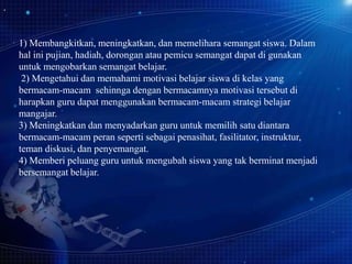 1) Membangkitkan, meningkatkan, dan memelihara semangat siswa. Dalam
hal ini pujian, hadiah, dorongan atau pemicu semangat dapat di gunakan
untuk mengobarkan semangat belajar.
2) Mengetahui dan memahami motivasi belajar siswa di kelas yang
bermacam-macam sehinnga dengan bermacamnya motivasi tersebut di
harapkan guru dapat menggunakan bermacam-macam strategi belajar
mangajar.
3) Meningkatkan dan menyadarkan guru untuk memilih satu diantara
bermacam-macam peran seperti sebagai penasihat, fasilitator, instruktur,
teman diskusi, dan penyemangat.
4) Memberi peluang guru untuk mengubah siswa yang tak berminat menjadi
bersemangat belajar.

 