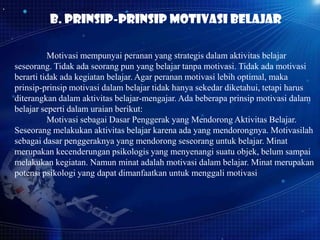 b. Prinsip-prinsip motivasi belajar
Motivasi mempunyai peranan yang strategis dalam aktivitas belajar
seseorang. Tidak ada seorang pun yang belajar tanpa motivasi. Tidak ada motivasi
berarti tidak ada kegiatan belajar. Agar peranan motivasi lebih optimal, maka
prinsip-prinsip motivasi dalam belajar tidak hanya sekedar diketahui, tetapi harus
diterangkan dalam aktivitas belajar-mengajar. Ada beberapa prinsip motivasi dalam
belajar seperti dalam uraian berikut:
Motivasi sebagai Dasar Penggerak yang Mendorong Aktivitas Belajar.
Seseorang melakukan aktivitas belajar karena ada yang mendorongnya. Motivasilah
sebagai dasar penggeraknya yang mendorong seseorang untuk belajar. Minat
merupakan kecenderungan psikologis yang menyenangi suatu objek, belum sampai
melakukan kegiatan. Namun minat adalah motivasi dalam belajar. Minat merupakan
potensi psikologi yang dapat dimanfaatkan untuk menggali motivasi

 