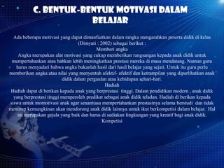 c. Bentuk-bentuk motivasi dalam
belajar
Ada beberapa motivasi yang dapat dimanfaatkan dalam rangka mengarahkan peserta didik di kelas
(Dimyati : 2002) sebagai berikut :
Memberi angka
Angka merupakan alat motivasi yang cukup memberikan rangsangan kepada anak didik untuk
mempertahankan atau bahkan lebih meningkatkan prestasi mereka di masa mendatang. Namun guru
harus menyadari bahwa angka bukanlah hasil dari hasil belajar yang sejati. Untuk itu guru perlu
memberikan angka atau nilai yang menyentuh afektif- afektif dan ketrampilan yang diperlihatkan anak
didik dalam pergaulan atau kehidupan sehari-hari.
Hadiah
Hadiah dapat di berikan kepada anak yang berprestasi tinggi. Dalam pendidikan modern , anak didik
yang berprestasi tinggi memperoleh predikat sebagai anak didik teladan. Hadiah di berikan kepada
siswa untuk momotivasi anak agar senantiasa mempertahankan prestasinya selama berstudi dan tidak
menutup kemungkinan akan mendorong anak didik lainnya untuk ikut berkompetisi dalam belajar. Hal
ini merupakan gejala yang baik dan harus di sediakan lingkungan yang kreatif bagi anak didik.
Kompetisi

 