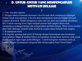 D. Unsur-Unsur Yang Mempengaruhi
Motivasi Belajar
:

1. Cita- cita atau aspirasi
2. Dengan adanya kemauan mencapai cita-cita anak akan mempunyai semangat
belajar untuk mencapainya. Cita-cita akan memperkuat motivasi belajar intrinsik
maupun ekstrinsik. Sebab tercapainya suatu cita-cita akan mewujudkan aktualisasi
diri. Contoh seorang siswa ingin menjadi pemain bulu tangkis dunia akan
memperkuat semangat belajar dan mengarahkan perilaku belajar. Misal siswa tersebut
akan rajin olahraga, melatih nafas, berlari di sampin tekun berlatih bulu tangkis.
3. Kemampuan siswa
4. Keinginan seorang anak perlu di barengi dengan kemampuan atau kecakapan
mencapainya. Dapat di katakan bahwa kemampuan memperkuat motivasi anak untuk
melaksanakan tugas-tugas perkembangan. Contoh keinginan membaca perlu di
barengi dengan kemampuan mengenal dan mengucapkan bunyi huruf-huruf.

 