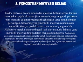 A. Pengertian motivasi beljar
Faktor motivasi secara umum dan motivasi belajar secara khusus
merupakan gejala aktivitas jiwa manusia yang sangat di perlukan
oleh manusia dalam menghadapi kehidupan yang penuh dengan
persaingan. Seseorang yang memiliki motivasi rendah akan
memiliki kinerja, produktivitas, dan inovasi yang rendah.
Akibatnya mereka akan tertinggal jauh dari manusia lainnya yang
memiliki motivasi tinggi dalam menjalani hidupnya. Sedangkan
dorongan merupakan kekuatan mental untuk melakukan kegiatan dalam rangka
memenuhi harapan. Dorongan merupakan kekuatan mental yang berorientasi
pada pemenuhan harapan atau pencapaian tujuan dan tujuan merupakan hal
ingin di capai oleh seorang individu.

 