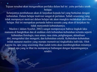 Tujuan tersebut akan mengarahkan perilaku dalam hal ini yaitu perilaku unutk
belajar.
Selanjutnya pembahasan akan di lanjutkan kepada hal yang berkaitan dengan
kebutuhan. Dalam belajar motivasi sangat di perlukan. Sebab seseorang yang
tidak mempunyai motivasi dalam belajar tak akan mungkin melakukan aktivitas
belajar. Hal ini merupakan pertanda bahwa sesuatu yang akan di kerjakan itu
tidak menyentuh kebutuhannya.
Maslow ( dalam Syaiful, 2002) sangat mempercayai bahwa tingkah laku
manusia di bangkitkan dan di arahkan oleh kebutuhan-kebutuhan tertentu seperti
kebutuhan fisiologis, rasa aman, rasa cinta, penghargaan, aktualisasi
diri, mengetahui dan mengerti, dan kebutuhan estetik. Kebutuhan-kebutuhan
inilah menurut maslow yang mampu memotivasi tingkahlaku individu. Oleh
karena itu, apa yang seseorang lihat sudah tentu akan membengkitkan minatnya
sejauh apa yang ia lihat itu mempunyai hubungan dengan kepentingannya
sendiri.

 