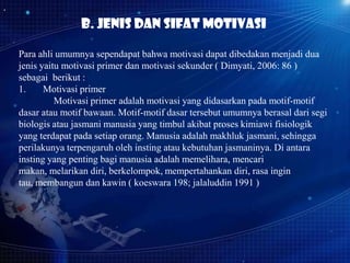 B. Jenis dan Sifat motivasi
Para ahli umumnya sependapat bahwa motivasi dapat dibedakan menjadi dua
jenis yaitu motivasi primer dan motivasi sekunder ( Dimyati, 2006: 86 )
sebagai berikut :
1.
Motivasi primer
Motivasi primer adalah motivasi yang didasarkan pada motif-motif
dasar atau motif bawaan. Motif-motif dasar tersebut umumnya berasal dari segi
biologis atau jasmani manusia yang timbul akibat proses kimiawi fisiologik
yang terdapat pada setiap orang. Manusia adalah makhluk jasmani, sehingga
perilakunya terpengaruh oleh insting atau kebutuhan jasmaninya. Di antara
insting yang penting bagi manusia adalah memelihara, mencari
makan, melarikan diri, berkelompok, mempertahankan diri, rasa ingin
tau, membangun dan kawin ( koeswara 198; jalaluddin 1991 )

 