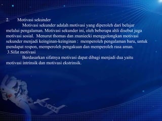 2.

Motivasi sekunder
Motivasi sekunder adalah motivasi yang diperoleh dari belajar
melalui pengalaman. Motivasi sekunder ini, oleh beberapa ahli disebut juga
motivasi sosial. Menurut thomas dan znaniecki menggolongkan motivasi
sekunder menjadi keinginan-keinginan : memperoleh pengalaman baru, untuk
mendapat respon, memperoleh pengakuan dan memperoleh rasa aman.
3.Sifat motivasi
Berdasarkan sifatnya motivasi dapat dibagi menjadi dua yaitu
motivasi intrinsik dan motivasi ekstrinsik.

 