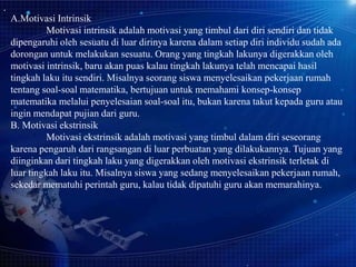 A.Motivasi Intrinsik
Motivasi intrinsik adalah motivasi yang timbul dari diri sendiri dan tidak
dipengaruhi oleh sesuatu di luar dirinya karena dalam setiap diri individu sudah ada
dorongan untuk melakukan sesuatu. Orang yang tingkah lakunya digerakkan oleh
motivasi intrinsik, baru akan puas kalau tingkah lakunya telah mencapai hasil
tingkah laku itu sendiri. Misalnya seorang siswa menyelesaikan pekerjaan rumah
tentang soal-soal matematika, bertujuan untuk memahami konsep-konsep
matematika melalui penyelesaian soal-soal itu, bukan karena takut kepada guru atau
ingin mendapat pujian dari guru.
B. Motivasi ekstrinsik
Motivasi ekstrinsik adalah motivasi yang timbul dalam diri seseorang
karena pengaruh dari rangsangan di luar perbuatan yang dilakukannya. Tujuan yang
diinginkan dari tingkah laku yang digerakkan oleh motivasi ekstrinsik terletak di
luar tingkah laku itu. Misalnya siswa yang sedang menyelesaikan pekerjaan rumah,
sekedar mematuhi perintah guru, kalau tidak dipatuhi guru akan memarahinya.

 