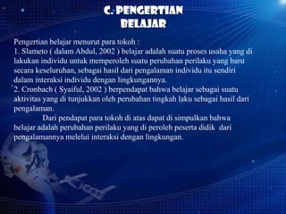 C. Pengertian
belajar
Pengertian belajar menurut para tokoh :
1. Slameto ( dalam Abdul, 2002 ) belajar adalah suatu proses usaha yang di
lakukan individu untuk memperoleh suatu perubahan perilaku yang baru
secara keseluruhan, sebagai hasil dari pengalaman individu itu sendiri
dalam interaksi individu dengan lingkungannya.
2. Cronbach ( Syaiful, 2002 ) berpendapat bahwa belajar sebagai suatu
aktivitas yang di tunjukkan oleh perubahan tingkah laku sebagai hasil dari
pengalaman.
Dari pendapat para tokoh di atas dapat di simpulkan bahwa
belajar adalah perubahan perilaku yang di peroleh peserta didik dari
pengalamannya melelui interaksi dengan lingkungan.

 