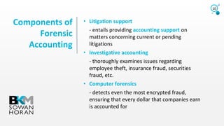 Components of
Forensic
Accounting
10
• Litigation support
- entails providing accounting support on
matters concerning current or pending
litigations
• Investigative accounting
- thoroughly examines issues regarding
employee theft, insurance fraud, securities
fraud, etc.
• Computer forensics
- detects even the most encrypted fraud,
ensuring that every dollar that companies earn
is accounted for
 