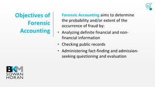 Objectives of
Forensic
Accounting
11
Forensic Accounting aims to determine
the probability and/or extent of the
occurrence of fraud by:
• Analyzing definite financial and non-
financial information
• Checking public records
• Administering fact-finding and admission-
seeking questioning and evaluation
 