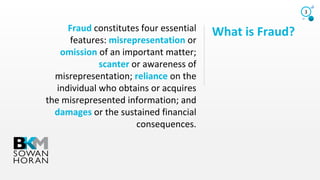 What is Fraud?Fraud constitutes four essential
features: misrepresentation or
omission of an important matter;
scanter or awareness of
misrepresentation; reliance on the
individual who obtains or acquires
the misrepresented information; and
damages or the sustained financial
consequences.
3
 