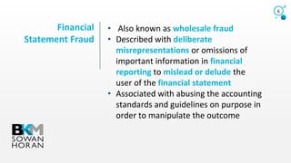 Financial
Statement Fraud
6
• Also known as wholesale fraud
• Described with deliberate
misrepresentations or omissions of
important information in financial
reporting to mislead or delude the
user of the financial statement
• Associated with abusing the accounting
standards and guidelines on purpose in
order to manipulate the outcome
 