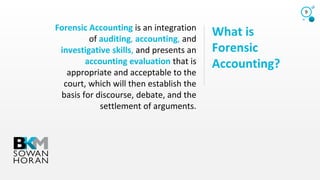 What is
Forensic
Accounting?
Forensic Accounting is an integration
of auditing, accounting, and
investigative skills, and presents an
accounting evaluation that is
appropriate and acceptable to the
court, which will then establish the
basis for discourse, debate, and the
settlement of arguments.
9
 