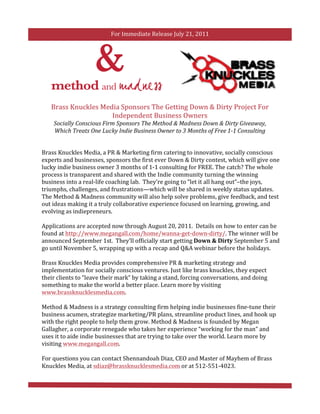 For	
  Immediate	
  Release	
  July	
  21,	
  2011	
  

	
  




            Brass	
  Knuckles	
  Media	
  Sponsors	
  The	
  Getting	
  Down	
  &	
  Dirty	
  Project	
  For	
  
                                    Independent	
  Business	
  Owners	
  
              Socially	
  Conscious	
  Firm	
  Sponsors	
  The	
  Method	
  &	
  Madness	
  Down	
  &	
  Dirty	
  Giveaway,	
  
              Which	
  Treats	
  One	
  Lucky	
  Indie	
  Business	
  Owner	
  to	
  3	
  Months	
  of	
  Free	
  1-­‐1	
  Consulting	
  


       Brass	
  Knuckles	
  Media,	
  a	
  PR	
  &	
  Marketing	
  firm	
  catering	
  to	
  innovative,	
  socially	
  conscious	
  
       experts	
  and	
  businesses,	
  sponsors	
  the	
  first	
  ever	
  Down	
  &	
  Dirty	
  contest,	
  which	
  will	
  give	
  one	
  
       lucky	
  indie	
  business	
  owner	
  3	
  months	
  of	
  1-­‐1	
  consulting	
  for	
  FREE.	
  The	
  catch?	
  The	
  whole	
  
       process	
  is	
  transparent	
  and	
  shared	
  with	
  the	
  Indie	
  community	
  turning	
  the	
  winning	
  
       business	
  into	
  a	
  real-­‐life	
  coaching	
  lab.	
  	
  They’re	
  going	
  to	
  “let	
  it	
  all	
  hang	
  out”–the	
  joys,	
  
       triumphs,	
  challenges,	
  and	
  frustrations—which	
  will	
  be	
  shared	
  in	
  weekly	
  status	
  updates.	
  
       The	
  Method	
  &	
  Madness	
  community	
  will	
  also	
  help	
  solve	
  problems,	
  give	
  feedback,	
  and	
  test	
  
       out	
  ideas	
  making	
  it	
  a	
  truly	
  collaborative	
  experience	
  focused	
  on	
  learning,	
  growing,	
  and	
  
       evolving	
  as	
  indiepreneurs.	
  	
  	
  
       	
  
       Applications	
  are	
  accepted	
  now	
  through	
  August	
  20,	
  2011.	
  	
  Details	
  on	
  how	
  to	
  enter	
  can	
  be	
  
       found	
  at	
  http://www.megangall.com/home/wanna-­‐get-­‐down-­‐dirty/.	
  The	
  winner	
  will	
  be	
  
       announced	
  September	
  1st.	
  	
  They’ll	
  officially	
  start	
  getting	
  Down	
  &	
  Dirty	
  September	
  5	
  and	
  
       go	
  until	
  November	
  5,	
  wrapping	
  up	
  with	
  a	
  recap	
  and	
  Q&A	
  webinar	
  before	
  the	
  holidays.	
  	
  	
  
       	
  
       Brass	
  Knuckles	
  Media	
  provides	
  comprehensive	
  PR	
  &	
  marketing	
  strategy	
  and	
  
       implementation	
  for	
  socially	
  conscious	
  ventures.	
  Just	
  like	
  brass	
  knuckles,	
  they	
  expect	
  
       their	
  clients	
  to	
  “leave	
  their	
  mark”	
  by	
  taking	
  a	
  stand,	
  forcing	
  conversations,	
  and	
  doing	
  
       something	
  to	
  make	
  the	
  world	
  a	
  better	
  place.	
  Learn	
  more	
  by	
  visiting	
  
       www.brassknucklesmedia.com.	
  	
  
       	
  
       Method	
  &	
  Madness	
  is	
  a	
  strategy	
  consulting	
  firm	
  helping	
  indie	
  businesses	
  fine-­‐tune	
  their	
  
       business	
  acumen,	
  strategize	
  marketing/PR	
  plans,	
  streamline	
  product	
  lines,	
  and	
  hook	
  up	
  
       with	
  the	
  right	
  people	
  to	
  help	
  them	
  grow.	
  Method	
  &	
  Madness	
  is	
  founded	
  by	
  Megan	
  
       Gallagher,	
  a	
  corporate	
  renegade	
  who	
  takes	
  her	
  experience	
  “working	
  for	
  the	
  man”	
  and	
  
       uses	
  it	
  to	
  aide	
  indie	
  businesses	
  that	
  are	
  trying	
  to	
  take	
  over	
  the	
  world.	
  Learn	
  more	
  by	
  
       visiting	
  www.megangall.com.	
  
       	
  
       For	
  questions	
  you	
  can	
  contact	
  Shennandoah	
  Diaz,	
  CEO	
  and	
  Master	
  of	
  Mayhem	
  of	
  Brass	
  
       Knuckles	
  Media,	
  at	
  sdiaz@brassknucklesmedia.com	
  or	
  at	
  512-­‐551-­‐4023.	
  
 