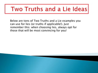 Below are tons of Two Truths and a Lie examples you
can use for lies (or truths if applicable!). Just
remember this: when choosing lies, always opt for
those that will be most convincing for you!
 