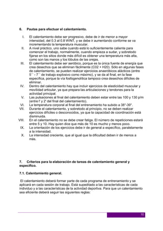 10
6. Pautas para efectuar el calentamiento.
I. El calentamiento debe ser progresivo, debe de ir de menor a mayor
intensidad, del 0.3 al 0.8 WINT, y se debe ir aumentando conforme se va
incrementando la temperatura muscular.
II. A nivel práctico, uno sabe cuando está lo suficientemente caliente para
comenzar el trabajo, normalmente, cuando empieza a sudar, y sobretodo
fijarse en los sitios donde más difícil es obtener una temperatura más alta,
como son las manos y los lóbulos de las orejas.
III. El calentamiento debe ser aeróbico, porque es la única fuente de energía que
crea desechos que se eliminan fácilmente (C02 + H20). Sólo en algunas fases
de calentamiento, se pueden realizar ejercicios anaeróbicos alácticos (entre
5´´ - 7´´ de trabajo explosivo como máximo), y se da al final, en la fase
específica, porque la vía fosfogenolítica tampoco crea desechos difíciles de
eliminar.
IV. Dentro del calentamiento hay que incluir ejercicios de elasticidad muscular y
movilidad articular, ya que prepara las articulaciones y tendones para la
actividad principal.
V. Las pulsaciones al final del calentamiento deben estar entre las 100 y 130 p/m
(entre l' y 2' del final del calentamiento).
VI. La temperatura corporal al final del entrenamiento ha subido a 38°-39°.
VII. Durante el calentamiento, y sobretodo al principio, no se deben realizar
ejercicios difíciles o desconocidos, ya que la capacidad de coordinación está
disminuida.
VIII. En el calentamiento no se debe crear fatiga. El número de repeticiones estará
entre 5 y 10. Hay quien dice que más de 10 es mucho y menos poco.
IX. La orientación de los ejercicios debe ir de general a específico, paralelamente
a la intensidad.
X. La intensidad creciente, que al igual que la dificultad deben ir de menos a
más.
7. Criterios para la elaboración de tareas de calentamiento general y
específico.
7.1. Calentamiento general.
El calentamiento deberá formar parte de cada programa de entrenamiento y se
aplicará en cada sesión de trabajo. Está supeditado a las características de cada
individuo y a las características de la actividad deportiva. Para que un calentamiento
sea eficiente deberá seguir las siguientes reglas:
 