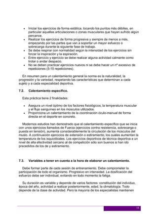 11
 Iniciar los ejercicios de forma estática, tocando los puntos más débiles, en
particular aquellas articulaciones o zonas musculares que hayan sufrido algún
percance.
 Realizar los ejercicios de forma progresiva y siempre de menos a más,
empezando por las partes que van a soportar un mayor esfuerzo o
sobrecarga durante la siguiente fase de trabajo.
 Se debe respirar con normalidad según la intensidad de los ejercicios sin
forzar la inspiración y la espiración.
 Entre ejercicio y ejercicio se debe realizar alguna actividad calmante como
trotar o andar despacio.
 No se deben practicar ejercicios nuevos ni se debe hacer un nº excesivo de
repeticiones (5-10 repeticiones).
En resumen para un calentamiento general la norma es la naturalidad, la
progresión y la variedad, respetando las características que determinan a cada
sujeto y a cada especialidad deportiva.
7.2. Calentamiento específico.
Esta práctica tiene 2 finalidades:
 Asegura un nivel óptimo de los factores fisiológicos, la temperatura muscular
y el flujo sanguíneo en los músculos utilizados.
 Proporciona un calentamiento de la coordinación óculo-manual de forma
directa en el deporte en concreto.
Modernos estudios han demostrado que el calentamiento específico que se inicia
con unos ejercicios llamados de Fuerza (ejercicios contra resistencia, sobrecarga o
puesta en tensión), aumenta considerablemente la circulación de los músculos del
muslo. A continuación ejercicios de extensión o estiramiento, los cuales aumentan la
temperatura de los isquiotibiales. Los ejercicios deportivos de técnica deportiva a un
nivel de alta efectividad cercano al de competición sólo son buenos si han ido
precedidos de los de y estiramiento.
7.3. Variables a tener en cuenta a la hora de elaborar un calentamiento.
Debe formar parte de cada sesión de entrenamiento. Debe comprometer la
participación de todo el organismo. Progresivo en intensidad. La dosificación del
esfuerzo debe ser individual, evitando en todo momento la fatiga.
Su duración es variable y depende de varios factores: constitución del individuo,
época del año, actividad a realizar posteriormente, edad, la climatología. Todo
depende de la clase de actividad. Pero la mayoría de los especialistas mantienen
 