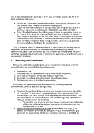 12
que el calentamiento debe durar de 5´ a 10´ para un trabajo suave y de 20´ a 30´
para un trabajo más fuerte.
 Pausas: es conveniente que el calentamiento sea continuo, sin pausas. De
otra manera no se cumpliría el principio de progresión.
 Lugar: se verá más favorecido si es espacioso, con aire puro, piso suave o
elástico, y se cuenta con el material o accesorios para cada actividad.
 Orden: De abajo hacia arriba, si bien según el autor o especialista puede ser
al contrario. Esto alude a motivos no fisiológicos sino, más bien, a motivos
metodológicos dado que, así, es más difícil pasar por alto alguna articulación.
El tiempo que transcurre entre la terminación del calentamiento y el comienzo
de la actividad principal no debe sobrepasar los 5´. Descansos superiores
diminuirán el efecto fisiológico del calentamiento.
"Hay que prestar atención a la utilización de la ropa durante el mismo y aunque
dependerá de la época del año, es recomendable estar abrigado (chándal,
chubasquero, etc.) e irse despojando de ésta conforme se va rompiendo a sudar y
volviendo a colocársela al final hasta el momento en que empiece el entrenamiento o
competición" (Orellana).
8. Metodología del calentamiento.
No existen unas reglas exactas para aplicar un calentamiento, pero de forma
general tendremos en cuenta las siguientes pautas:
1. Puesta en acción.
2. Movilidad articular y estiramientos de la musculatura antagonista.
3. Ejercicios genéricos de principales músculos agonistas.
4. Ejercicios específicos de los principales músculos agonistas.
5. Estiramientos libres o dirigidos (recuperación).
En cuanto a los ejercicios que se realizarán en las distintas partes del
calentamiento, vamos a destacar los siguientes:
 Ejercicios de movilidad. Esta es la parte que ocupa menos tiempo. Alrededor
de 2 minutos. En esta parte lo que pretendemos es movilizar (mover) las
articulaciones que van a trabajar en la segunda parte del calentamiento. Con
esta movilización las preparamos para una actividad algo más intensa de lo
habitual. En total unos 4 ó 5 ejercicios.
o Por ejemplo: si la siguiente actividad es correr, deberemos movilizar los
tobillos, las rodillas y las caderas que son las articulaciones que más
intervienen en la carrera.
 Ejercicios que aumenten las pulsaciones: Esta parte es más larga, y no
debería ser inferior a 5 minutos. En esta parte lo que pretendemos es que
aumenten las pulsaciones, con lo que, con lo que aumenta la cantidad de
 